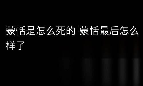 蒙恬是怎么死的 蒙恬最后怎么样了