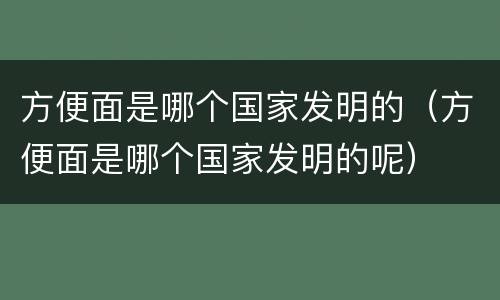 方便面是哪个国家发明的（方便面是哪个国家发明的呢）