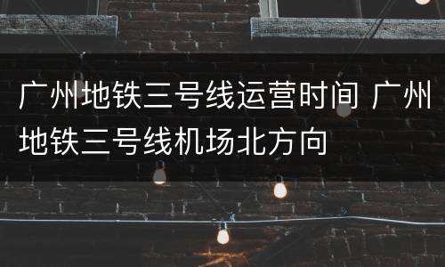 广州地铁三号线运营时间 广州地铁三号线机场北方向