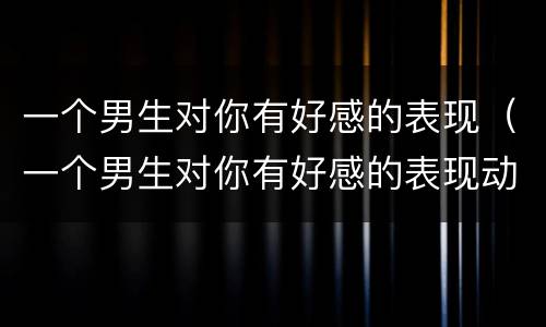 一个男生对你有好感的表现（一个男生对你有好感的表现动作）