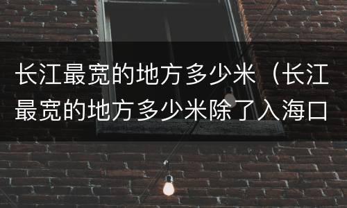 长江最宽的地方多少米（长江最宽的地方多少米除了入海口）