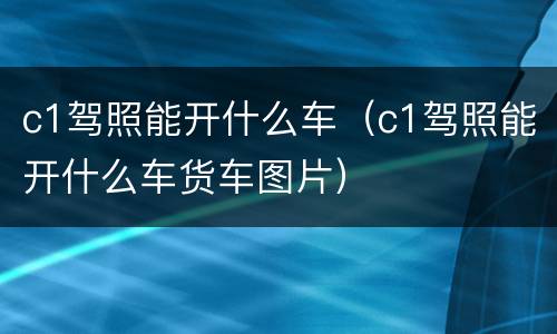 c1驾照能开什么车（c1驾照能开什么车货车图片）