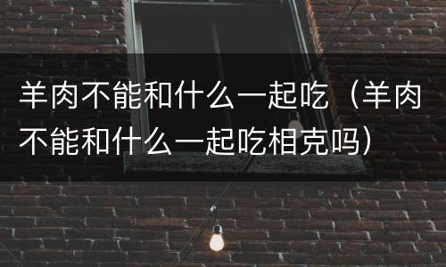 羊肉不能和什么一起吃（羊肉不能和什么一起吃相克吗）