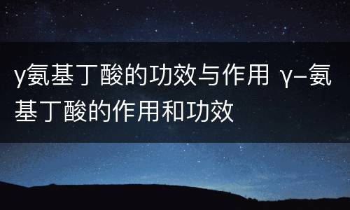 y氨基丁酸的功效与作用 γ-氨基丁酸的作用和功效