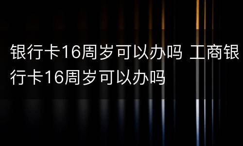银行卡16周岁可以办吗 工商银行卡16周岁可以办吗