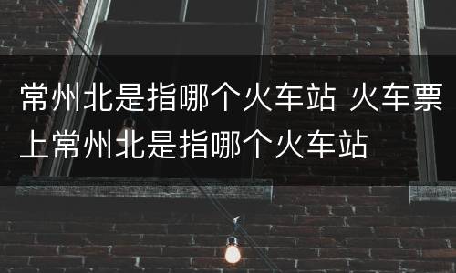常州北是指哪个火车站 火车票上常州北是指哪个火车站