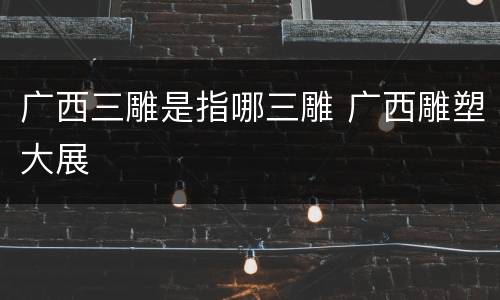 广西三雕是指哪三雕 广西雕塑大展