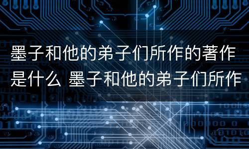 墨子和他的弟子们所作的著作是什么 墨子和他的弟子们所作的著作是什么
