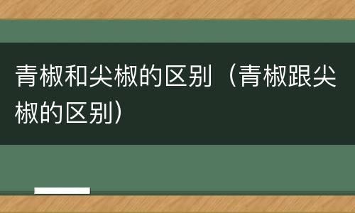青椒和尖椒的区别（青椒跟尖椒的区别）