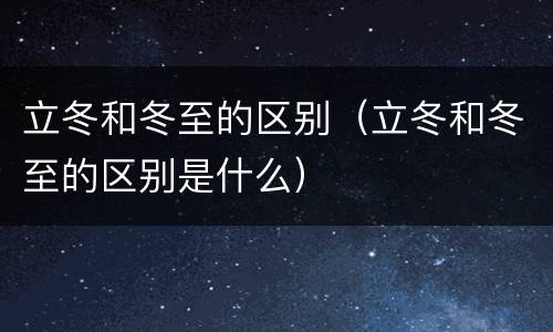 立冬和冬至的区别（立冬和冬至的区别是什么）