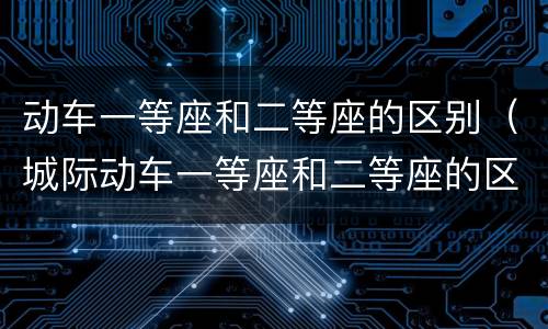 动车一等座和二等座的区别（城际动车一等座和二等座的区别）