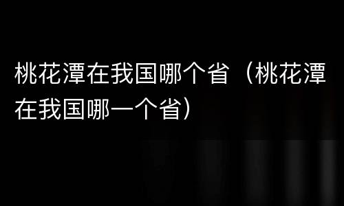 桃花潭在我国哪个省（桃花潭在我国哪一个省）