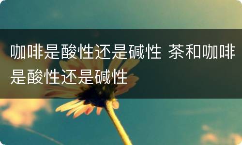 咖啡是酸性还是碱性 茶和咖啡是酸性还是碱性