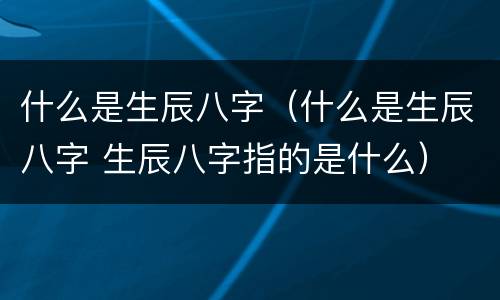 什么是生辰八字（什么是生辰八字 生辰八字指的是什么）