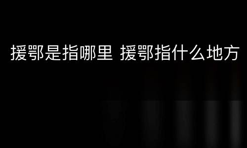 援鄂是指哪里 援鄂指什么地方
