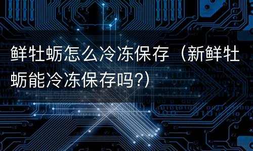 鲜牡蛎怎么冷冻保存（新鲜牡蛎能冷冻保存吗?）