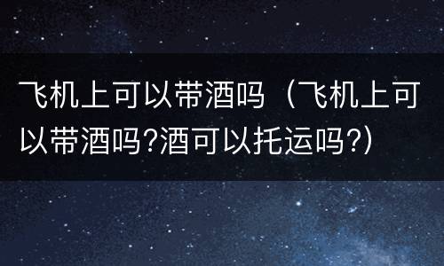 飞机上可以带酒吗（飞机上可以带酒吗?酒可以托运吗?）