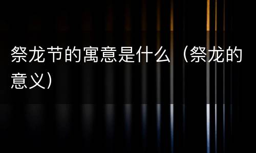 祭龙节的寓意是什么（祭龙的意义）