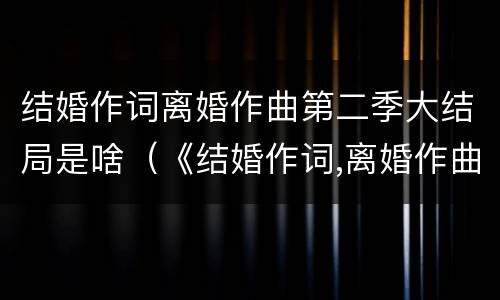 结婚作词离婚作曲第二季大结局是啥（《结婚作词,离婚作曲》）