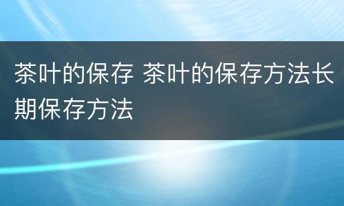 茶叶的保存 茶叶的保存方法长期保存方法