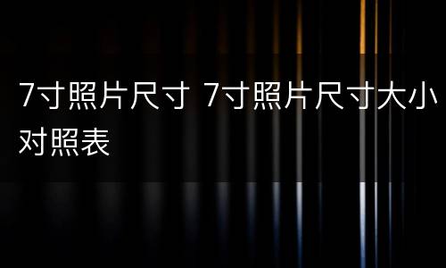 7寸照片尺寸 7寸照片尺寸大小对照表