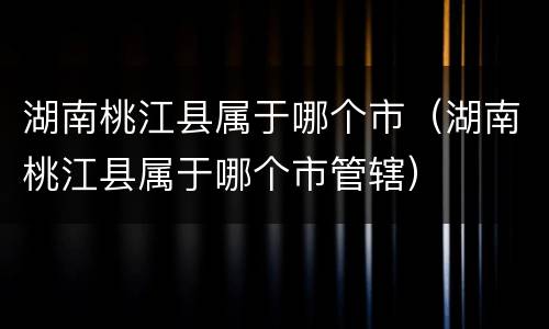 湖南桃江县属于哪个市（湖南桃江县属于哪个市管辖）