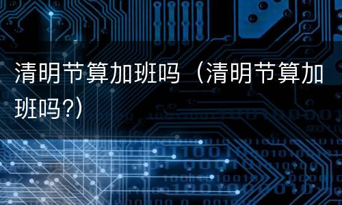 清明节算加班吗（清明节算加班吗?）