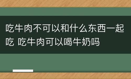 吃牛肉不可以和什么东西一起吃 吃牛肉可以喝牛奶吗