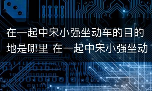 在一起中宋小强坐动车的目的地是哪里 在一起中宋小强坐动车去哪里