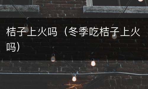 桔子上火吗（冬季吃桔子上火吗）
