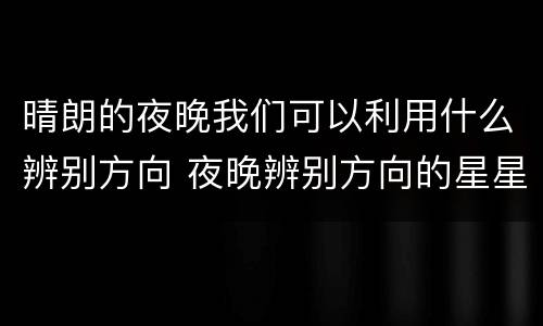 晴朗的夜晚我们可以利用什么辨别方向 夜晚辨别方向的星星
