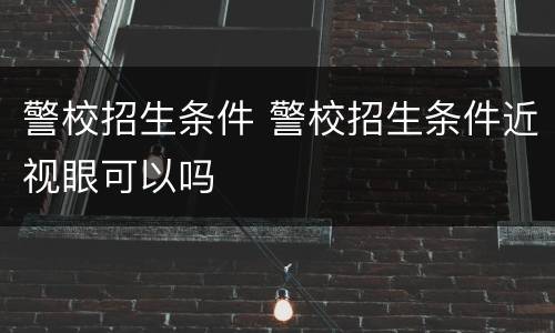 警校招生条件 警校招生条件近视眼可以吗