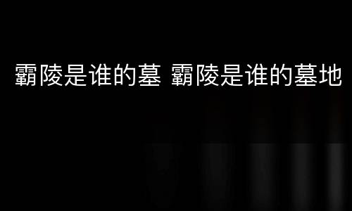 霸陵是谁的墓 霸陵是谁的墓地