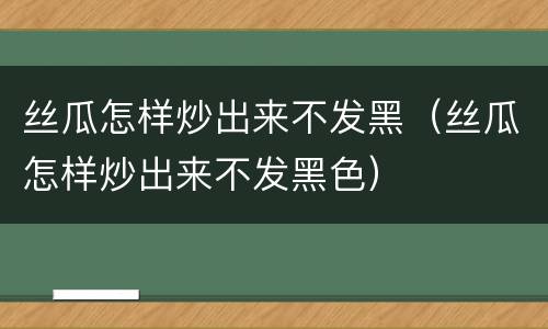 丝瓜怎样炒出来不发黑（丝瓜怎样炒出来不发黑色）