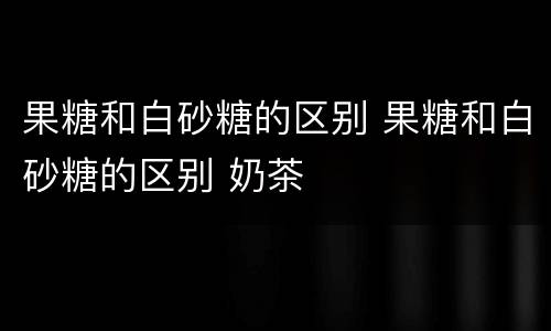 果糖和白砂糖的区别 果糖和白砂糖的区别 奶茶