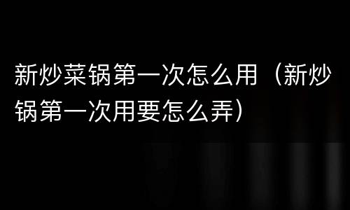 新炒菜锅第一次怎么用（新炒锅第一次用要怎么弄）