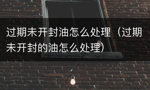 过期未开封油怎么处理（过期未开封的油怎么处理）
