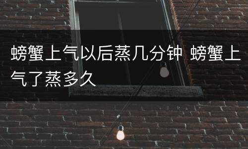 螃蟹上气以后蒸几分钟 螃蟹上气了蒸多久
