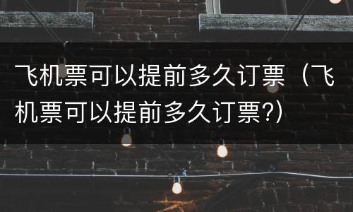 飞机票可以提前多久订票（飞机票可以提前多久订票?）