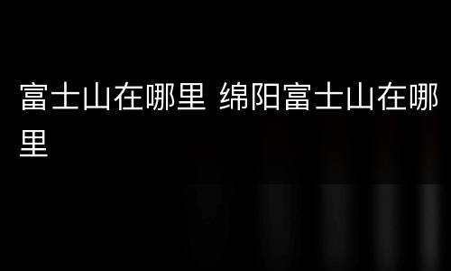 富士山在哪里 绵阳富士山在哪里
