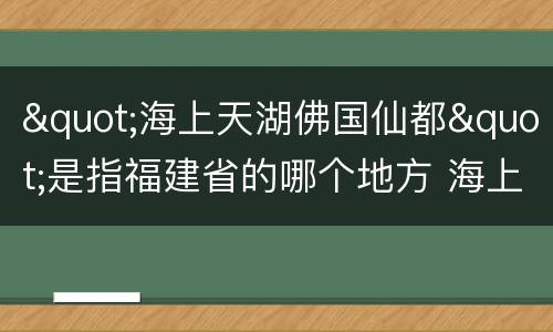 "海上天湖佛国仙都"是指福建省的哪个地方 海上天湖佛国仙都指的哪座城市