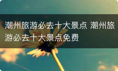 潮州旅游必去十大景点 潮州旅游必去十大景点免费