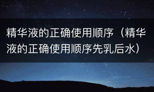 精华液的正确使用顺序（精华液的正确使用顺序先乳后水）
