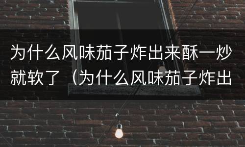 为什么风味茄子炸出来酥一炒就软了（为什么风味茄子炸出来酥一炒就软了呢）