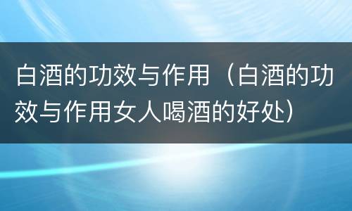 白酒的功效与作用（白酒的功效与作用女人喝酒的好处）