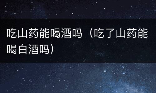 吃山药能喝酒吗（吃了山药能喝白酒吗）
