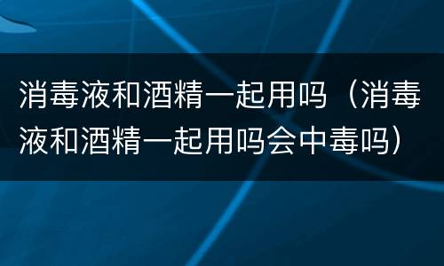 消毒液和酒精一起用吗（消毒液和酒精一起用吗会中毒吗）
