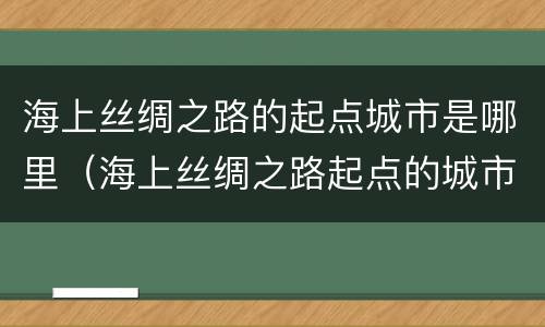 海上丝绸之路的起点城市是哪里（海上丝绸之路起点的城市是?）