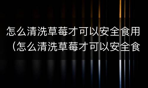 怎么清洗草莓才可以安全食用（怎么清洗草莓才可以安全食用呢）