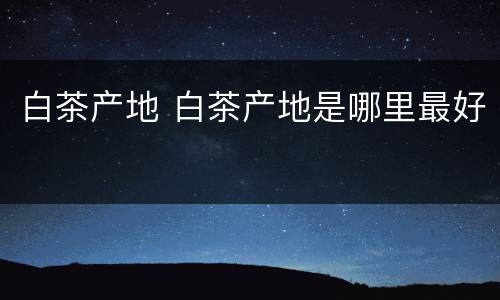 白茶产地 白茶产地是哪里最好